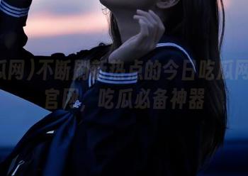 不断刷新热点的今日吃瓜网在线官网，吃瓜必备神器