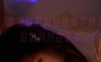 苹果版黑料社视频下载发布，精彩黑料尽在掌中